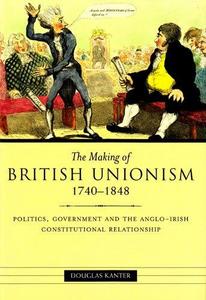 The Making of British Unionism, 1740-1848: Politics, Government, and the Anglo-Irish Constitutional Relationship