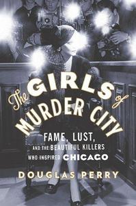 The Girls of Murder City: Fame, Lust, and the Beautiful Killers who Inspired Chicago