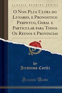 O Non Plus Ultra do Lunario, e Pronostico Perpetuo, Geral e Particular para Todos Os Reinos e Provincias (Classic Reprint) (Portuguese Edition)