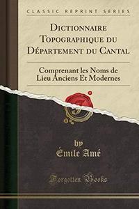Dictionnaire Topographique du Département du Cantal: Comprenant les Noms de Lieu Anciens Et Modernes (Classic Reprint) (French Edition)