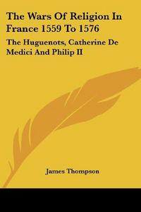 The Wars Of Religion In France 1559 To 1576: The Huguenots, Catherine De Medici And Philip II