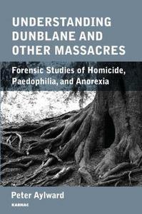 Understanding Dunblane and Other Massacres : Forensic Studies of Homicide, Paedophilia, and Anorexia