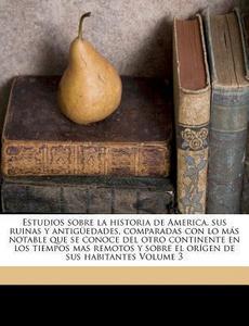 Estudios sobre la historia de America, sus ruinas y antigüedades, comparadas con lo más notable que se conoce del otro continente en los tiempos mas ... de sus habitantes Volume 3 (Spanish Edition)