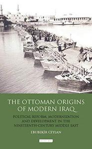 The Ottoman Origins of Modern Iraq : Political Reform, Modernization and Development in the Nineteenth Century Middle East