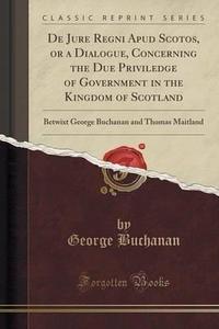 de Jure Regni Apud Scotos, or a Dialogue, Concerning the Due Priviledge of Government in the Kingdom of Scotland: Betwixt George Buchanan and Thomas Maitland (Classic Reprint)