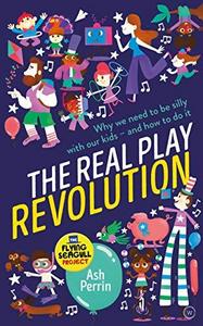 The Real Play Revolution : Why We Need to Be Silly with Our Kids - and How to Do It