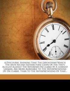 A Discourse, Shewing That the Expositions Which the Ante-Nicene Fathers Have Given of the Texts Alleged Against the Reverend Dr Clarke by a Learned