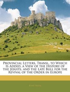 Provincial Letters. Transl. to Which Is Added, a View of the History of the Jesuits, and the Late Bull for the Revival of the Order in Europe