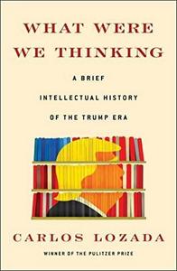 What Were We Thinking : A Brief Intellectual History of the Trump Era