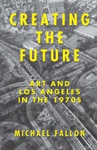 Creating the Future : Art and Los Angeles in the 1970s